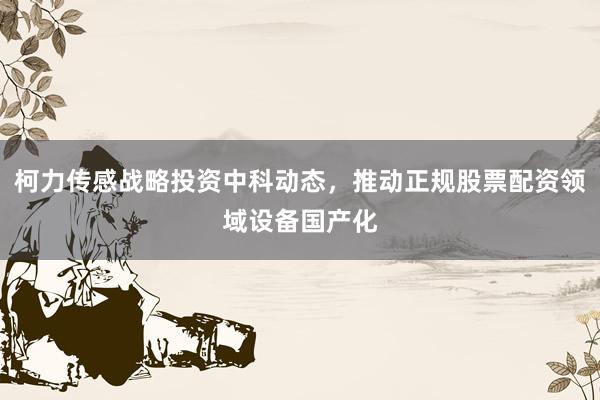 柯力传感战略投资中科动态，推动正规股票配资领域设备国产化