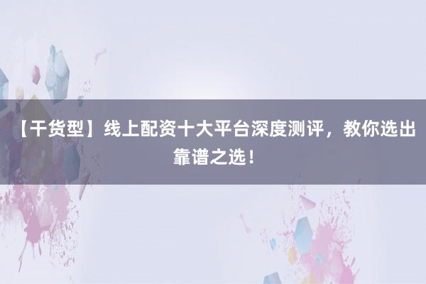 【干货型】线上配资十大平台深度测评，教你选出靠谱之选！