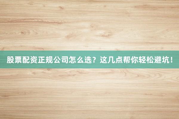 股票配资正规公司怎么选？这几点帮你轻松避坑！