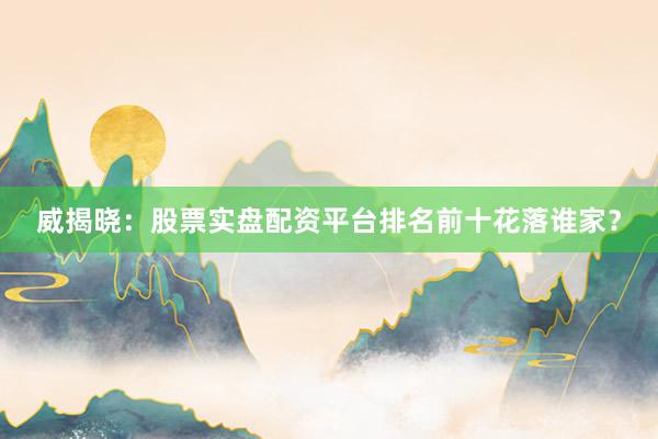 威揭晓：股票实盘配资平台排名前十花落谁家？