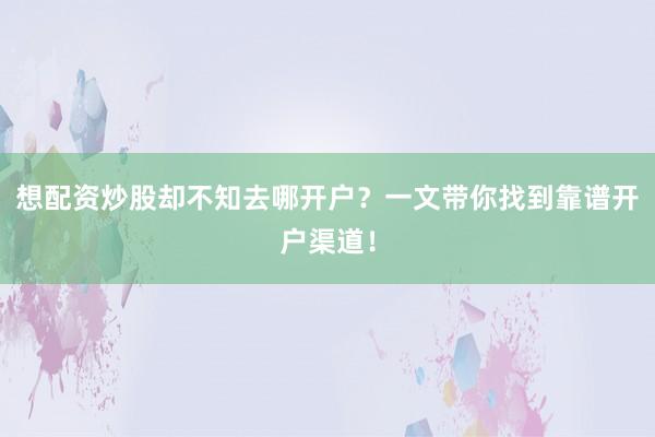 想配资炒股却不知去哪开户？一文带你找到靠谱开户渠道！