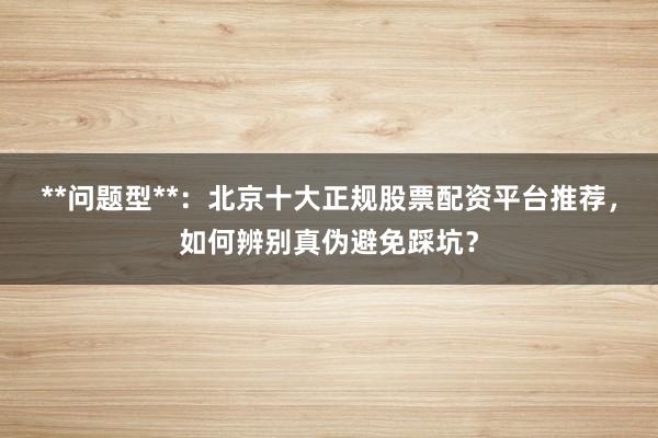 **问题型**:北京十大正规股票配资平台推荐,如何辨别真伪避免踩坑?