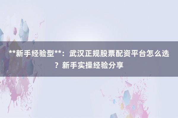 **新手经验型**：武汉正规股票配资平台怎么选？新手实操经验分享