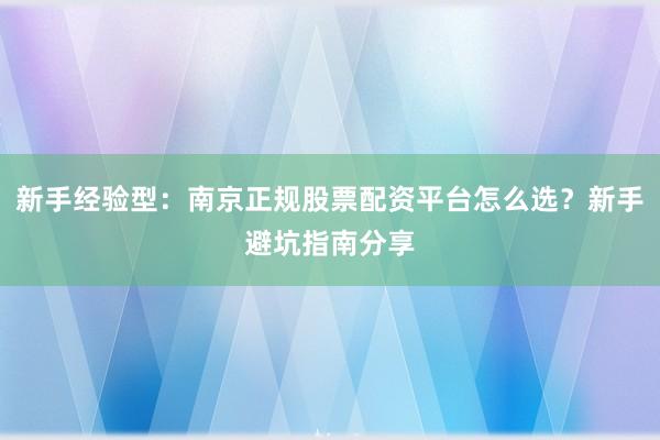 新手经验型：南京正规股票配资平台怎么选？新手避坑指南分享