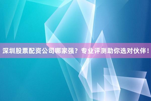 深圳股票配资公司哪家强？专业评测助你选对伙伴！