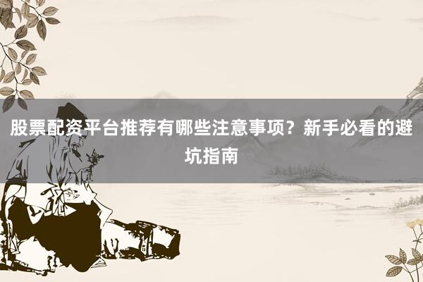 股票配资平台推荐有哪些注意事项?新手必看的避坑指南