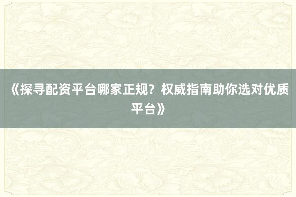 《探寻配资平台哪家正规？权威指南助你选对优质平台》