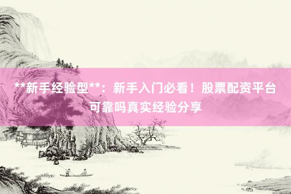 **新手经验型**：新手入门必看！股票配资平台可靠吗真实经验分享