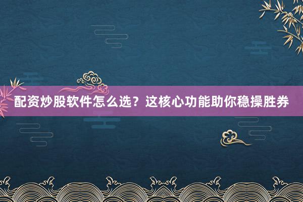 配资炒股软件怎么选？这核心功能助你稳操胜券