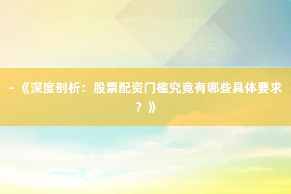 - 《深度剖析：股票配资门槛究竟有哪些具体要求？》
