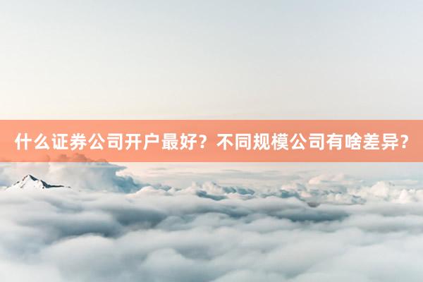 什么证券公司开户最好？不同规模公司有啥差异？