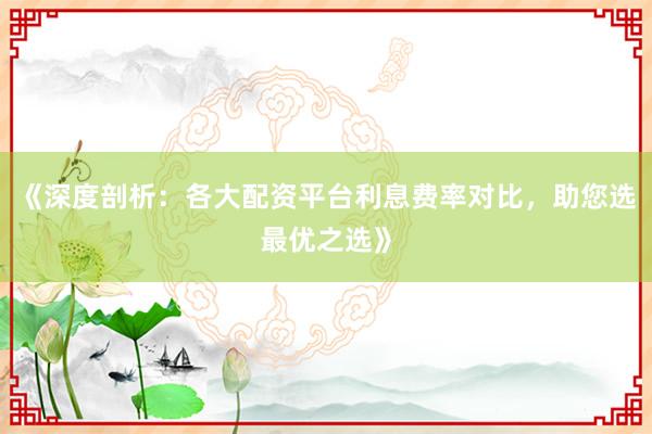 《深度剖析：各大配资平台利息费率对比，助您选最优之选》