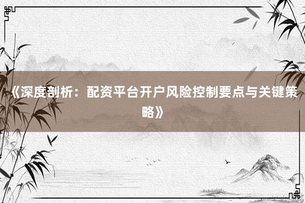 《深度剖析：配资平台开户风险控制要点与关键策略》