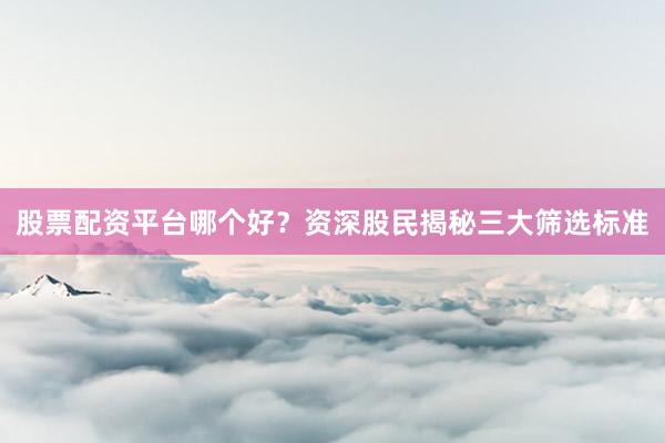 股票配资平台哪个好？资深股民揭秘三大筛选标准