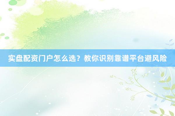 实盘配资门户怎么选？教你识别靠谱平台避风险