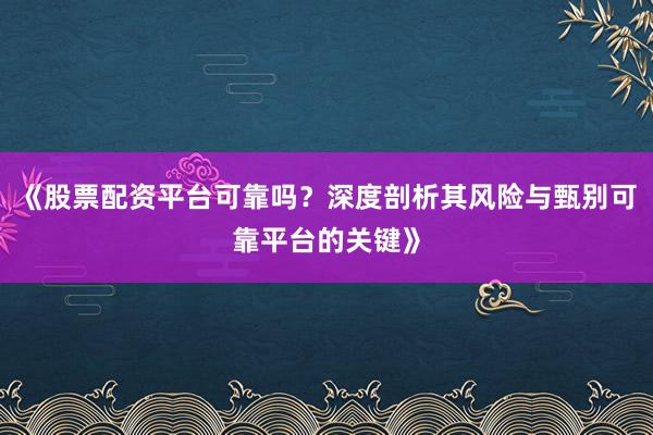 《股票配资平台可靠吗？深度剖析其风险与甄别可靠平台的关键》