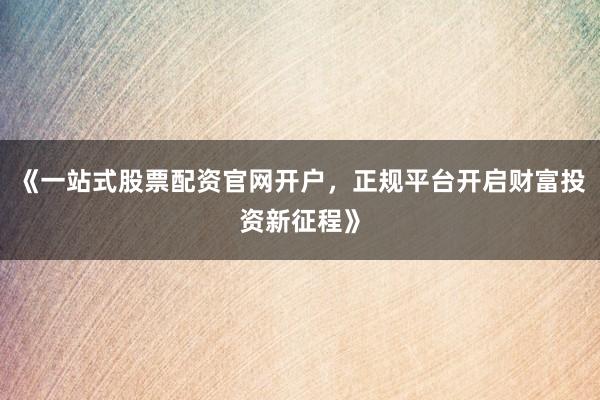 《一站式股票配资官网开户，正规平台开启财富投资新征程》