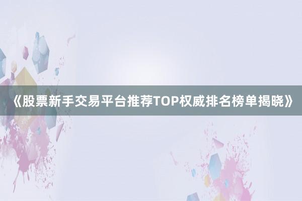 《股票新手交易平台推荐TOP权威排名榜单揭晓》