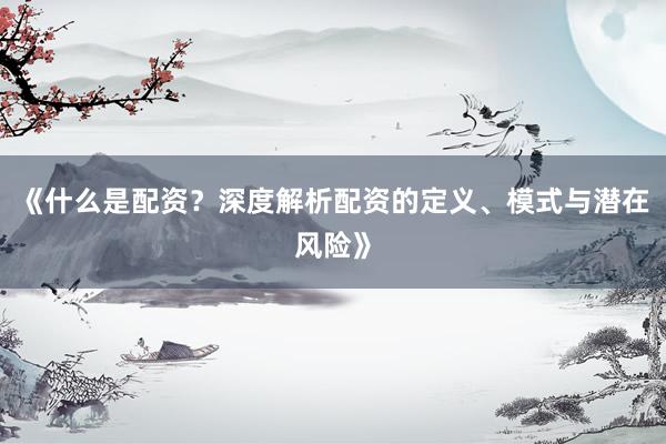 《什么是配资？深度解析配资的定义、模式与潜在风险》