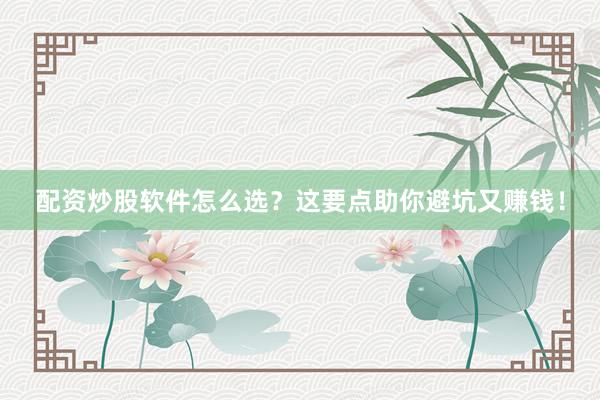 配资炒股软件怎么选？这要点助你避坑又赚钱！