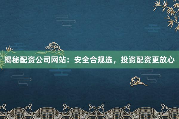 揭秘配资公司网站：安全合规选，投资配资更放心
