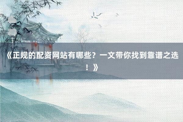 《正规的配资网站有哪些？一文带你找到靠谱之选！》