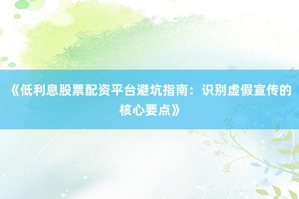 《低利息股票配资平台避坑指南：识别虚假宣传的核心要点》