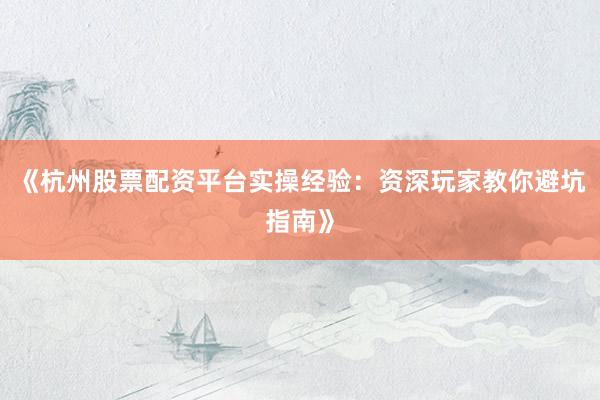《杭州股票配资平台实操经验：资深玩家教你避坑指南》