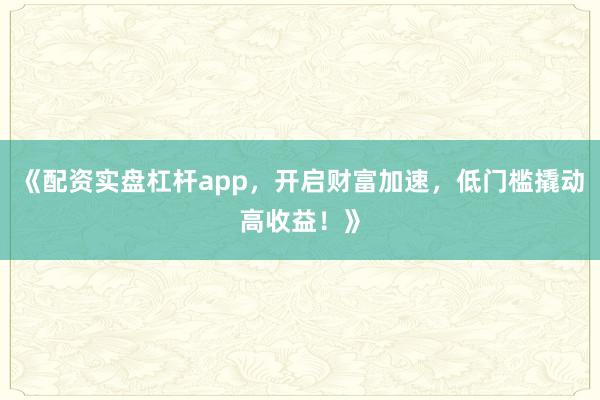 《配资实盘杠杆app，开启财富加速，低门槛撬动高收益！》