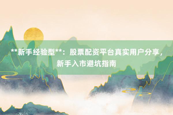 **新手经验型**：股票配资平台真实用户分享，新手入市避坑指南