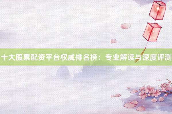 十大股票配资平台权威排名榜：专业解读与深度评测