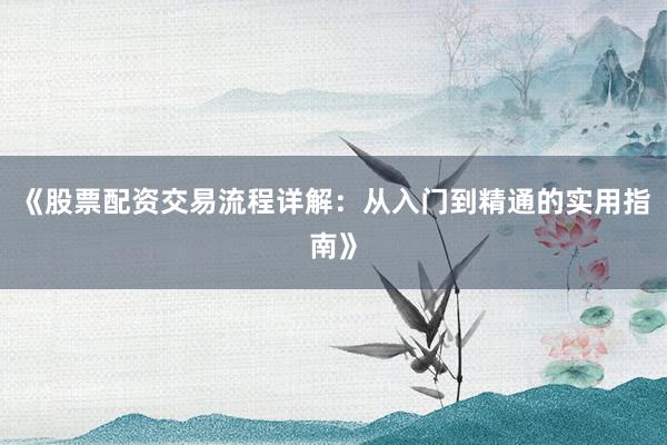 《股票配资交易流程详解：从入门到精通的实用指南》