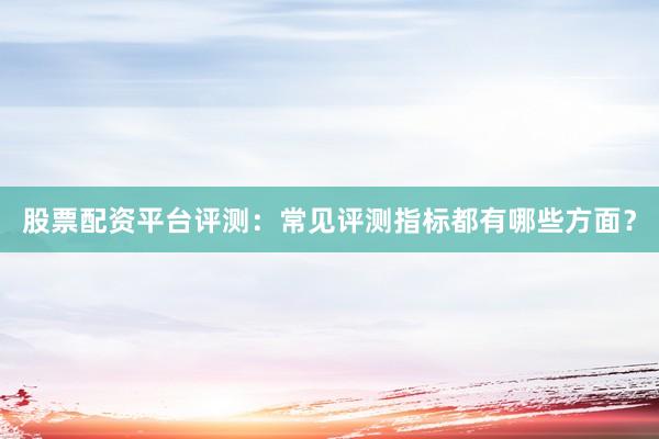 股票配资平台评测：常见评测指标都有哪些方面？