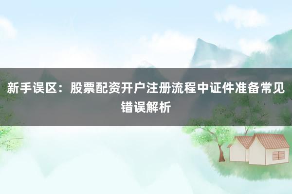 新手误区：股票配资开户注册流程中证件准备常见错误解析