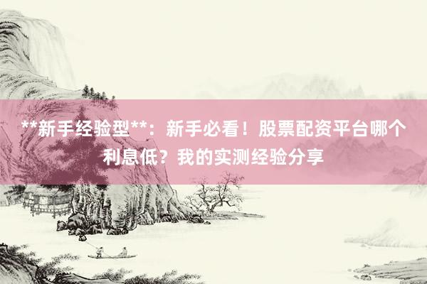 **新手经验型**：新手必看！股票配资平台哪个利息低？我的实测经验分享