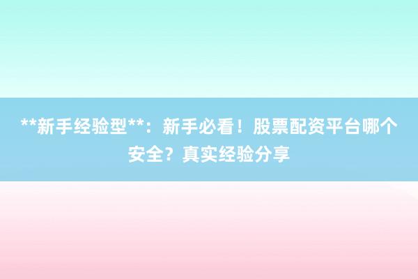 **新手经验型**：新手必看！股票配资平台哪个安全？真实经验分享