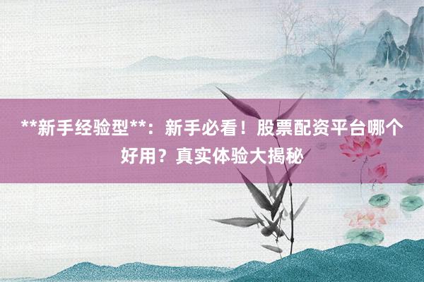 **新手经验型**：新手必看！股票配资平台哪个好用？真实体验大揭秘