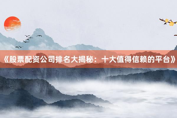 《股票配资公司排名大揭秘：十大值得信赖的平台》