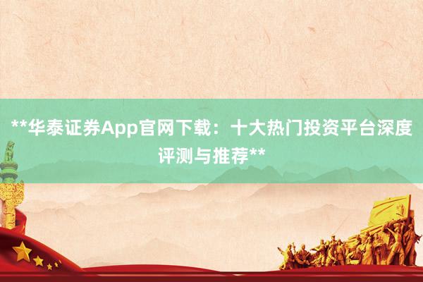 **华泰证券App官网下载：十大热门投资平台深度评测与推荐**