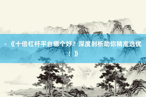 - 《十倍杠杆平台哪个好？深度剖析助你精准选优！》
