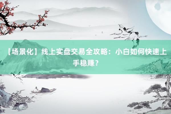 【场景化】线上实盘交易全攻略：小白如何快速上手稳赚？