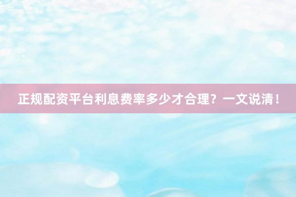 正规配资平台利息费率多少才合理？一文说清！