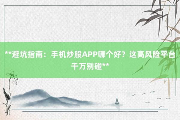 **避坑指南：手机炒股APP哪个好？这高风险平台千万别碰**