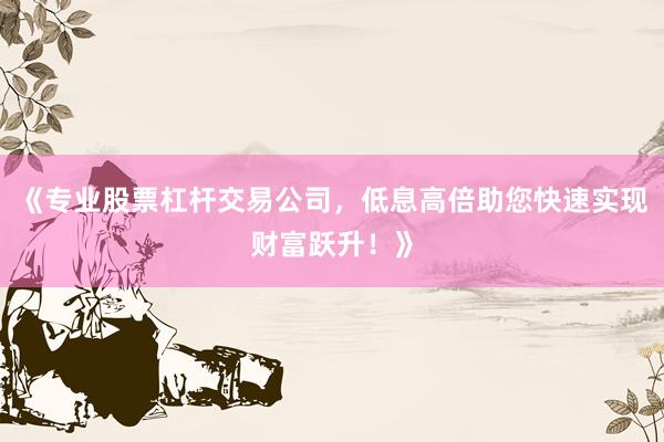 《专业股票杠杆交易公司，低息高倍助您快速实现财富跃升！》