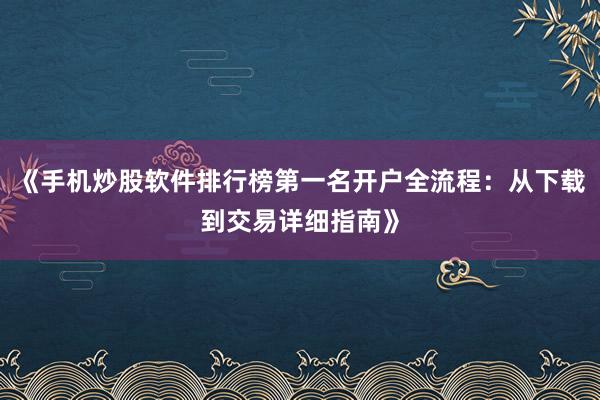 《手机炒股软件排行榜第一名开户全流程：从下载到交易详细指南》