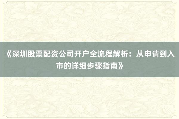 《深圳股票配资公司开户全流程解析：从申请到入市的详细步骤指南》