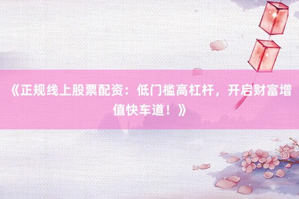 《正规线上股票配资：低门槛高杠杆，开启财富增值快车道！》
