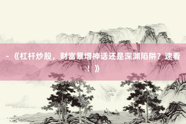 - 《杠杆炒股，财富暴增神话还是深渊陷阱？速看！》