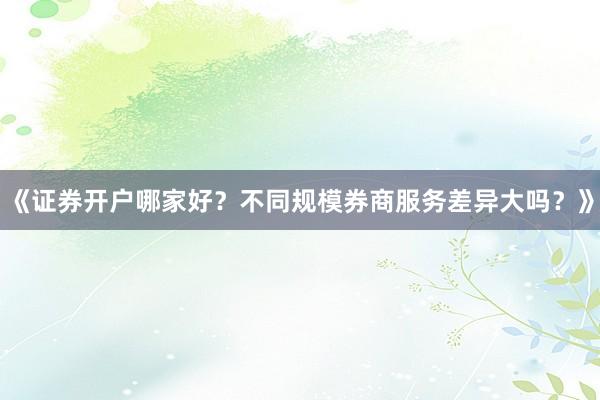 《证券开户哪家好？不同规模券商服务差异大吗？》