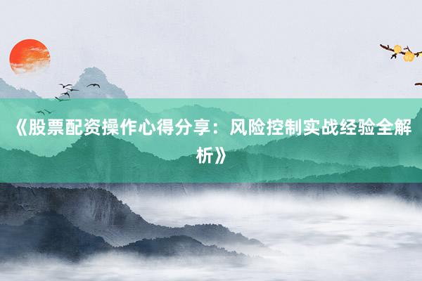 《股票配资操作心得分享：风险控制实战经验全解析》